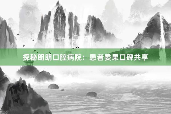 探秘朗朗口腔病院：患者委果口碑共享