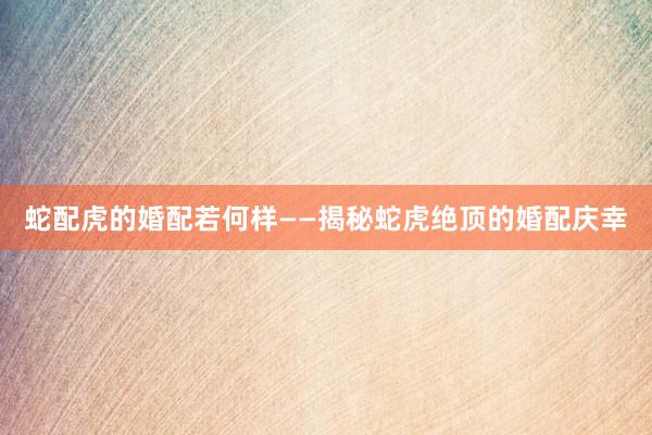 蛇配虎的婚配若何样——揭秘蛇虎绝顶的婚配庆幸